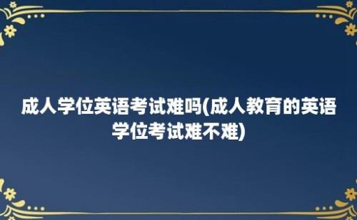 成人学位英语考试难吗(成人教育的英语学位考试难不难)