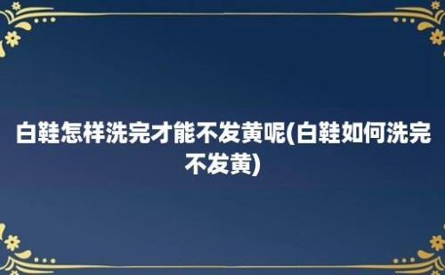 白鞋怎样洗完才能不发黄呢(白鞋如何洗完不发黄)