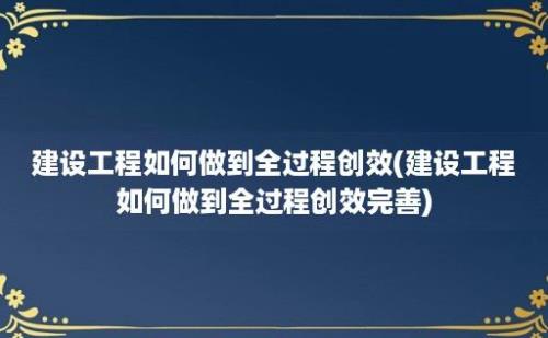 建设工程如何做到全过程创效(建设工程如何做到全过程创效完善)