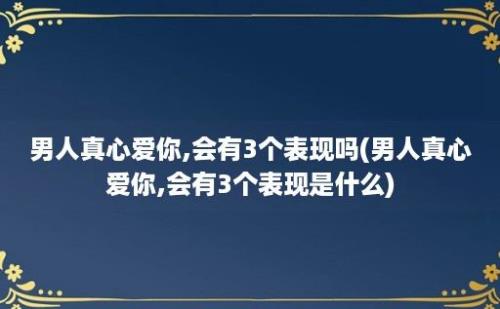 男人真心爱你,会有3个表现吗(男人真心爱你,会有3个表现是什么)