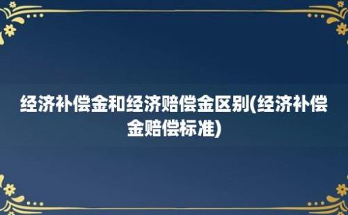 经济补偿金和经济赔偿金区别(经济补偿金赔偿标准)