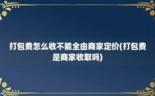 打包费怎么收不能全由商家定价(打包费是商家收取吗)