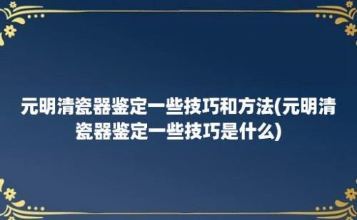 元明清瓷器鉴定一些技巧和方法(元明清瓷器鉴定一些技巧是什么)