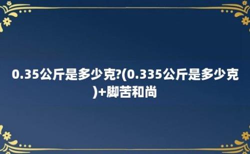 0.35公斤是多少克?(0.335公斤是多少克)+脚苦和尚