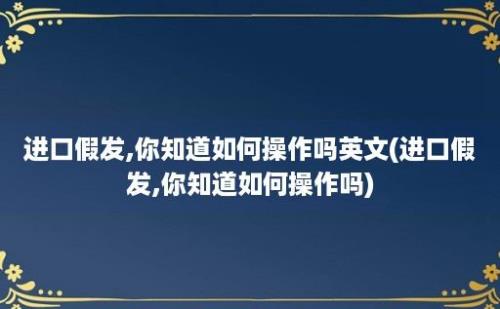 进口假发,你知道如何操作吗(进口假发,你知道如何操作吗)