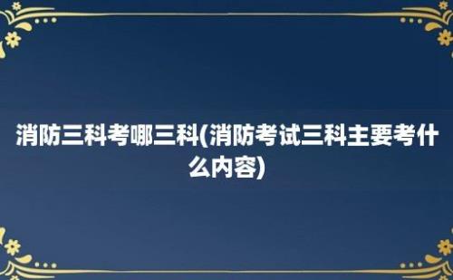 消防三科考哪三科(消防考试三科主要考什么内容)