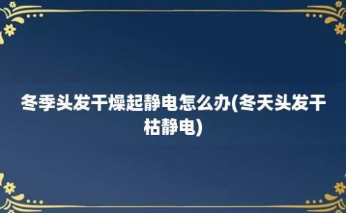 冬季头发干燥起静电怎么办(冬天头发干枯静电)