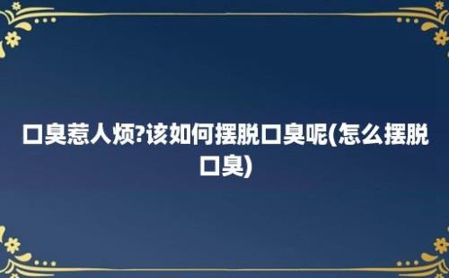 口臭惹人烦?该如何摆脱口臭呢(怎么摆脱口臭)