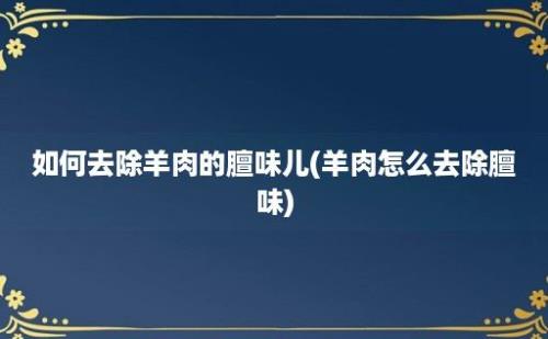 如何去除羊肉的膻味儿(羊肉怎么去除膻味)