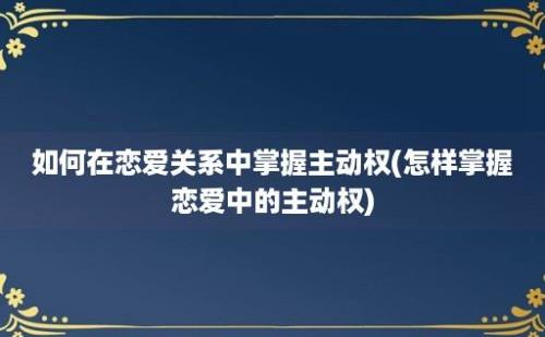 如何在恋爱关系中掌握主动权(怎样掌握恋爱中的主动权)