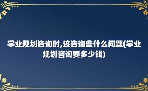 学业规划咨询时,该咨询些什么问题(学业规划咨询要多少钱)