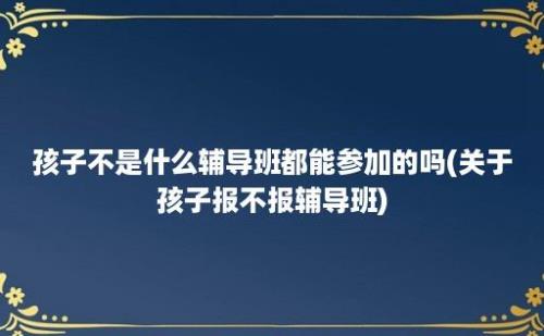 孩子不是什么辅导班都能参加的吗(关于孩子报不报辅导班)