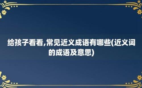 给孩子看看,常见近义成语有哪些(近义词的成语及意思)