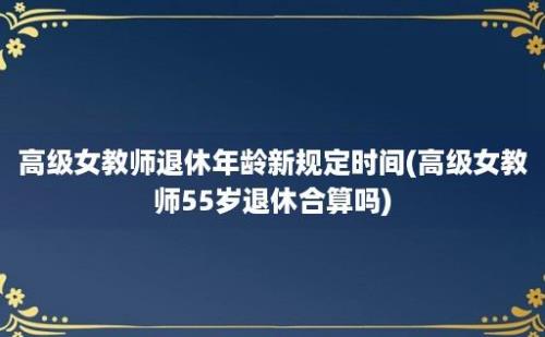 高级女教师退休年龄新规定时间(高级女教师55岁退休合算吗)