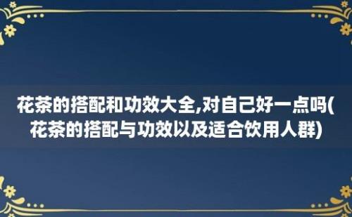 花茶的搭配和功效大全,对自己好一点吗(花茶的搭配与功效以及适合饮用人群)