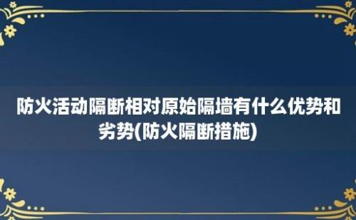 防火活动隔断相对原始隔墙有什么优势和劣势(防火隔断措施)