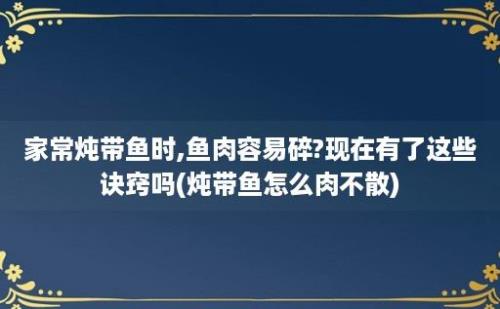 家常炖带鱼时,鱼肉容易碎?现在有了这些诀窍吗(炖带鱼怎么肉不散)