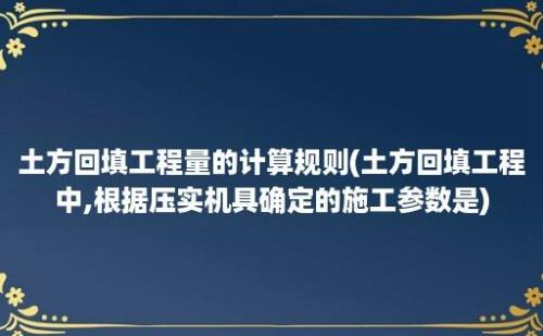 土方回填工程量的计算规则(土方回填工程中,根据压实机具确定的施工参数是)