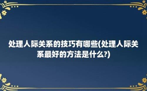 处理人际关系的技巧有哪些(处理人际关系最好的方法是什么?)