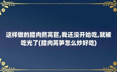 这样做的腊肉熬莴苣,我还没开始吃,就被吃光了(腊肉莴笋怎么炒好吃)