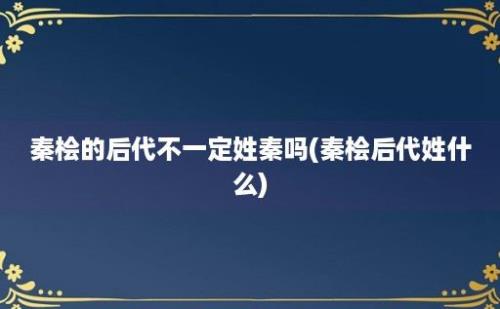 秦桧的后代不一定姓秦吗(秦桧后代姓什么)