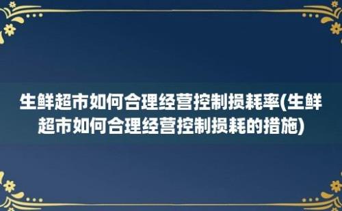 生鲜超市如何合理经营控制损耗率(生鲜超市如何合理经营控制损耗的措施)