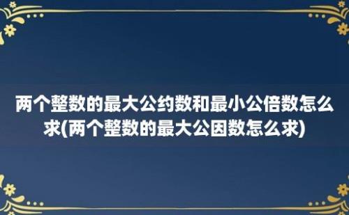 两个整数的最大公约数和最小公倍数怎么求(两个整数的最大公因数怎么求)