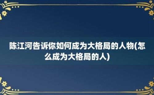 陈江河告诉你如何成为大格局的人物(怎么成为大格局的人)