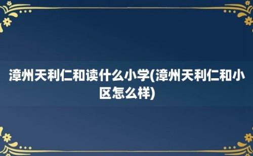 漳州天利仁和读什么小学(漳州天利仁和小区怎么样)