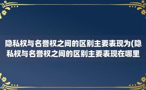 隐私权与名誉权之间的区别主要表现为(隐私权与名誉权之间的区别主要表现在哪里)