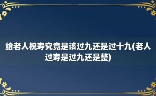 给老人祝寿究竟是该过九还是过十九(老人过寿是过九还是整)