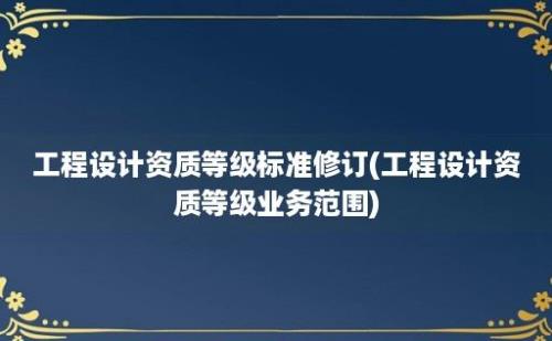 工程设计资质等级标准修订(工程设计资质等级业务范围)