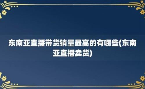 东南亚直播带货销量最高的有哪些(东南亚直播卖货)