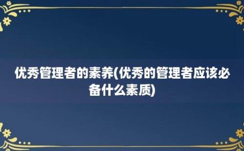 优秀管理者的素养(优秀的管理者应该必备什么素质)