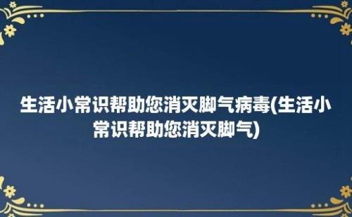 生活小常识帮助您消灭脚气病毒(生活小常识帮助您消灭脚气)