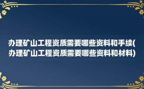 办理矿山工程资质需要哪些资料和手续(办理矿山工程资质需要哪些资料和材料)