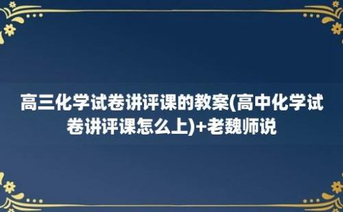 高三化学试卷讲评课的教案(高中化学试卷讲评课怎么上)+老魏师说