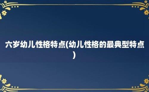 六岁幼儿性格特点(幼儿性格的最典型特点)