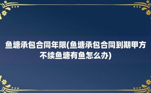 鱼塘承包合同年限(鱼塘承包合同到期甲方不续鱼塘有鱼怎么办)