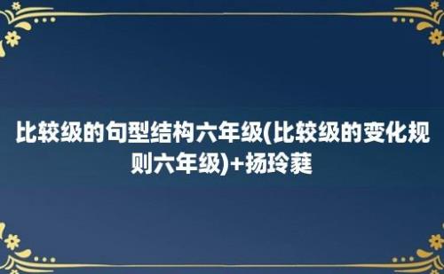 比较级的句型结构六年级(比较级的变化规则六年级)+扬玲蕤