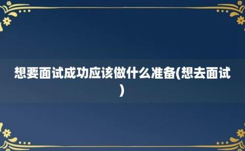 想要面试成功应该做什么准备(想去面试)