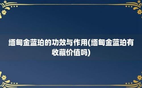 缅甸金蓝珀的功效与作用(缅甸金蓝珀有收藏价值吗)