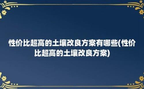 性价比超高的土壤改良方案有哪些(性价比超高的土壤改良方案)