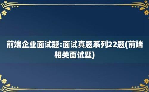 前端企业面试题:面试真题系列22题(前端相关面试题)