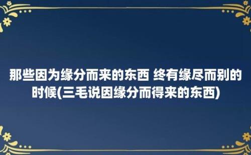 那些因为缘分而来的东西 终有缘尽而别的时候(三毛说因缘分而得来的东西)