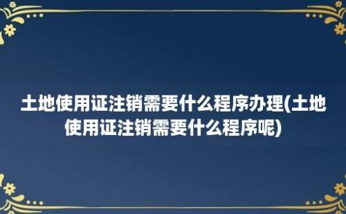 土地使用证注销需要什么程序办理(土地使用证注销需要什么程序呢)