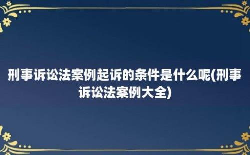 刑事诉讼法案例起诉的条件是什么呢(刑事诉讼法案例大全)