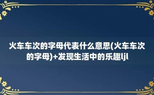 火车车次的字母代表什么意思(火车车次的字母)+发现生活中的乐趣ljl