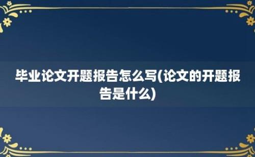 毕业论文开题报告怎么写(论文的开题报告是什么)