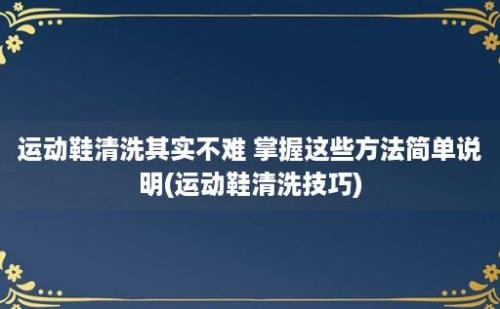 运动鞋清洗其实不难 掌握这些方法简单说明(运动鞋清洗技巧)